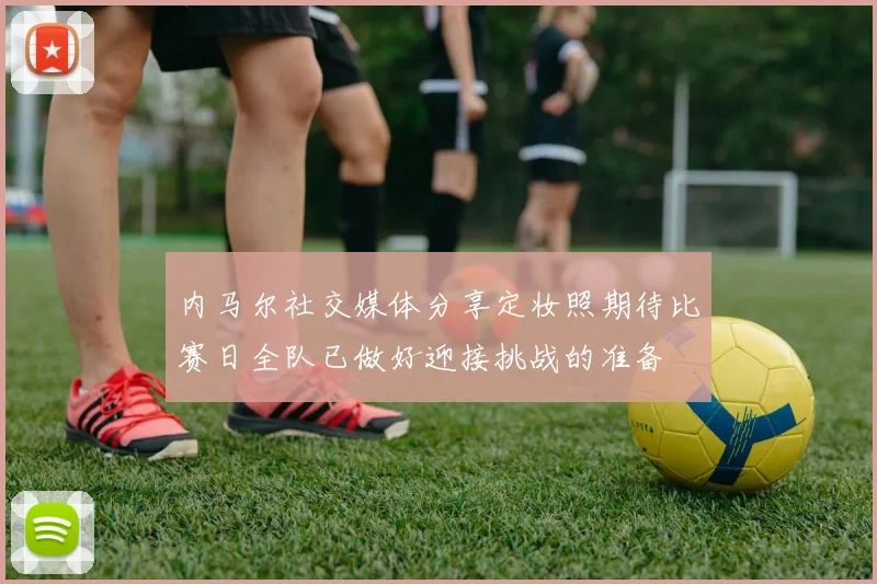 内马尔社交媒体分享定妆照期待比赛日全队已做好迎接挑战的准备