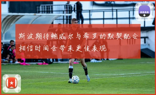 斯波期待鲍威尔与希罗的默契配合相信时间会带来更佳表现