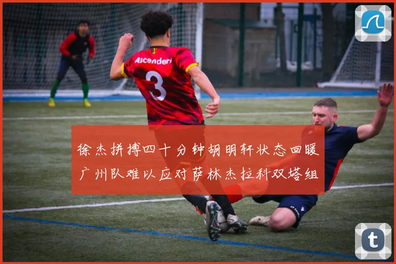 徐杰拼搏四十分钟胡明轩状态回暖广州队难以应对萨林杰拉科双塔组合