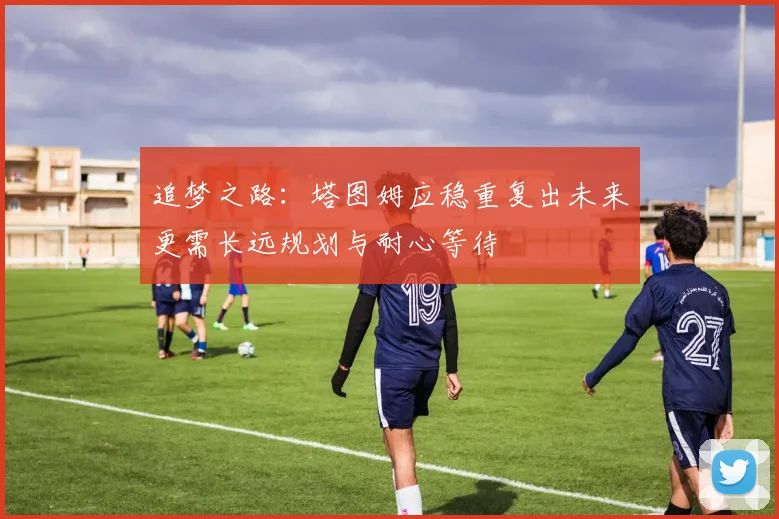 追梦之路：塔图姆应稳重复出未来更需长远规划与耐心等待