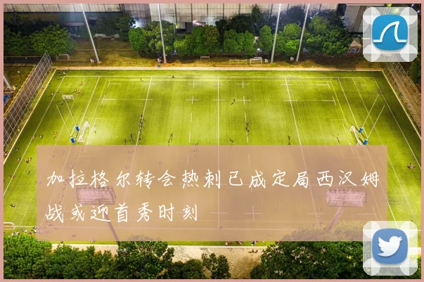 加拉格尔转会热刺已成定局西汉姆战或迎首秀时刻