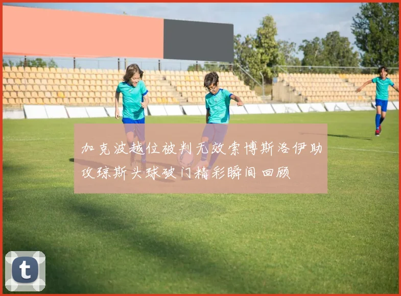 加克波越位被判无效索博斯洛伊助攻琼斯头球破门精彩瞬间回顾