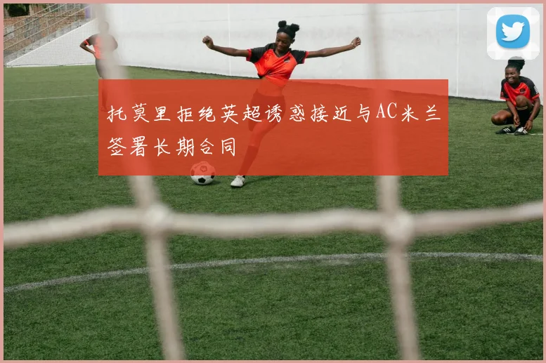 托莫里拒绝英超诱惑接近与AC米兰签署长期合同