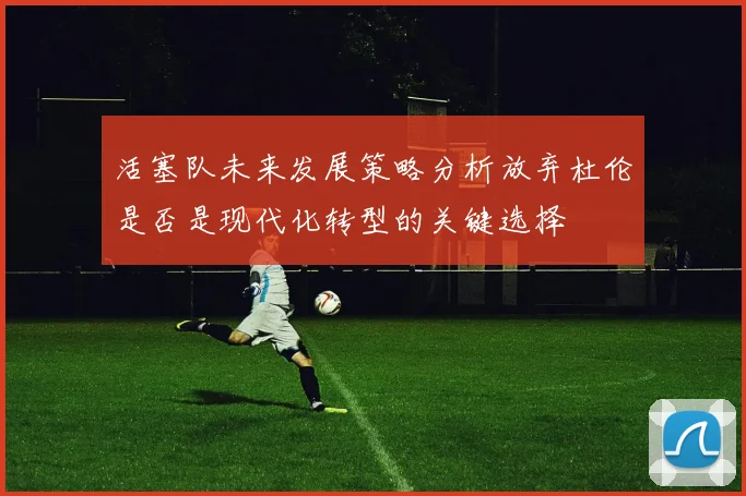 活塞队未来发展策略分析放弃杜伦是否是现代化转型的关键选择