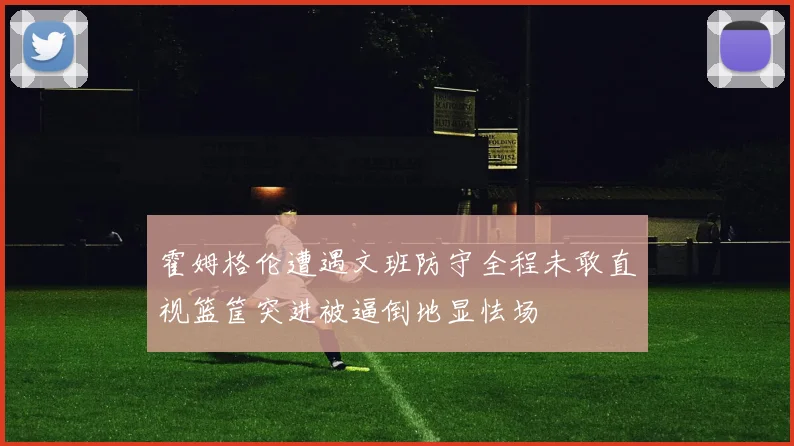 霍姆格伦遭遇文班防守全程未敢直视篮筐突进被逼倒地显怯场