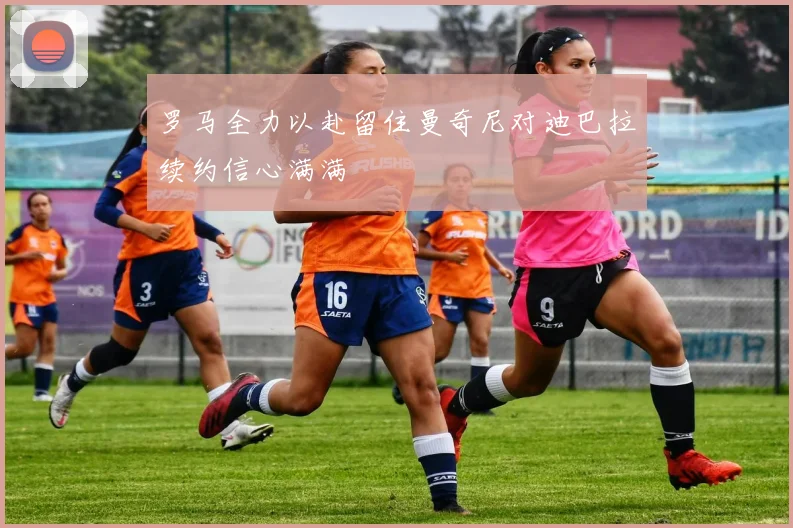 罗马全力以赴留住曼奇尼对迪巴拉续约信心满满