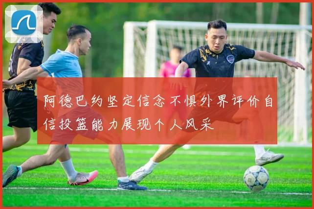 阿德巴约坚定信念不惧外界评价自信投篮能力展现个人风采