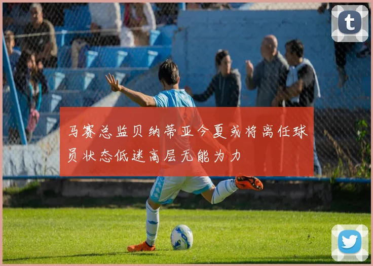 马赛总监贝纳蒂亚今夏或将离任球员状态低迷高层无能为力