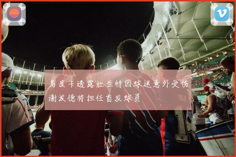 乌度卡透露杜兰特因球迷意外受伤谢泼德将担任首发球员