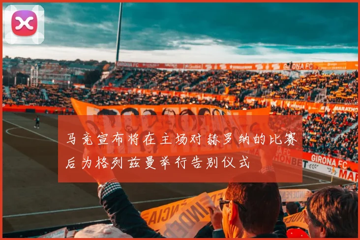 马竞宣布将在主场对赫罗纳的比赛后为格列兹曼举行告别仪式