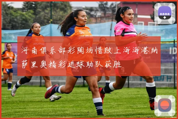 河南俱乐部彩陶坊惜败上海海港纳萨里奥精彩进球助队获胜