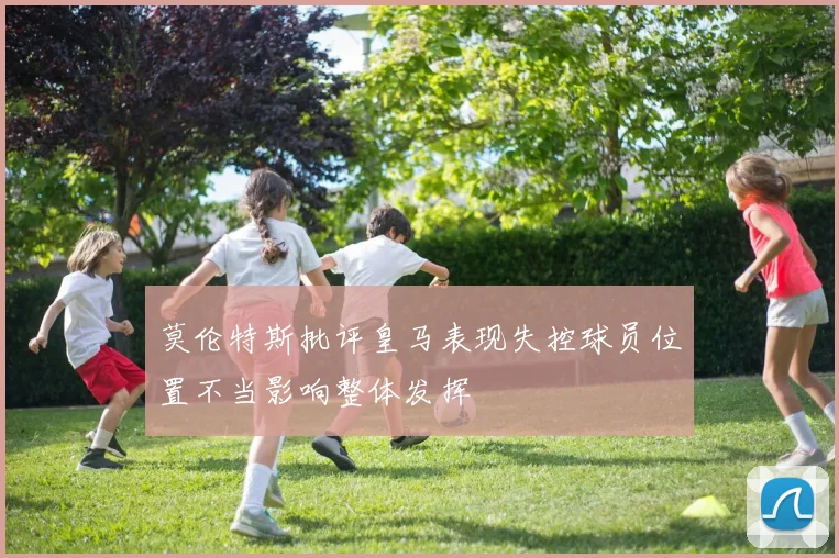 莫伦特斯批评皇马表现失控球员位置不当影响整体发挥